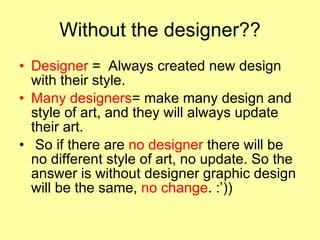 Without the designer?? Designer  =  Always created new design with their style.  Many designers = make many design and style of art, and they will always update their art. So if there are  no designer  there will be no different style of art, no update. So the answer is without designer graphic design will be the same,  no change . :’))  