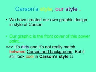 Carson’s   style ,  our   style   . We have created our own graphic design in style of Carson.  Our graphic is the front cover of this power point.  =>> It’s  dirty  and it’s not really match  between   Carson and background . But it still look  cool  in  Carson’s style      