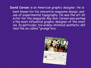 David Carson   is an American  graphic designer . He is best known for his innovative magazine design, and   use of   experimental  typography . He was the art director for the   magazine  Ray Gun . Carson was perhaps the most   influential graphic designer of the nineties. In particular,   his widely-imitated aesthetic defined the so-called   "grunge“era.  