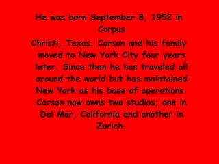 He was born September 8, 1952 in  Corpus Christ i, Texas .  Carson and his family moved to  New York City  four years later .  Since then he has traveled all around the world but has maintained New York as his base of operations .  Carson now owns two studios; one in Del Mar, California and another in Zurich . 