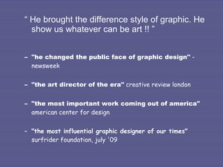“  He brought the difference style of graphic. He show us whatever can be art !! ” "he changed the public face of graphic design"  -newsweek "the art director of the era"  creative review london "the most important work coming out of america"  american center for design "the most influential graphic designer of our times"  surfrider foundation, july '09 