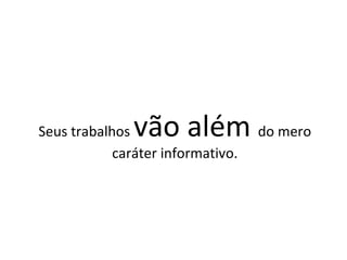 Seus trabalhos  vão além  do mero caráter informativo. 