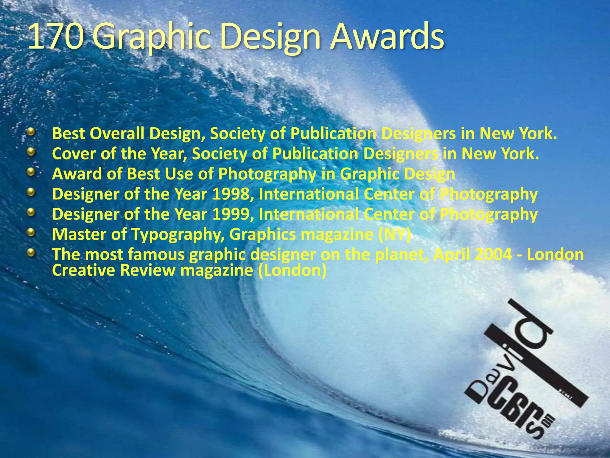 170 Graphic Design AwardsBest Overall Design, Society of Publication Designers in New York.Cover of the Year, Society of Publication Designers in New York.Award of Best Use of Photography in Graphic DesignDesigner of the Year 1998, International Center of PhotographyDesigner of the Year 1999, International Center of PhotographyMaster of Typography, Graphics magazine (NY)The most famous graphic designer on the planet, April 2004 - London Creative Review magazine (London)