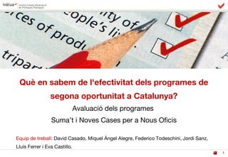 1
Què en sabem de l'efectivitat dels programes de
segona oportunitat a Catalunya?
Avaluació dels programes
Suma’t i Noves Cases per a Nous Oficis
Equip de treball: David Casado, Miquel Àngel Alegre, Federico Todeschini, Jordi Sanz,
Lluís Ferrer i Eva Castillo.
 