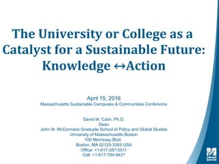 The	University	or	College	as	a	
Catalyst	for	a	Sustainable	Future:	
Knowledge	↔Action	
April 15, 2016
Massachusetts Sustainable Campuses & Communities Conference
David W. Cash, Ph.D.
Dean
John W. McCormack Graduate School of Policy and Global Studies
University of Massachusetts Boston
100 Morrissey Blvd.
Boston, MA 02125-3393 USA
Office: +1-617-287-5511
Cell: +1-617-794-9431
 