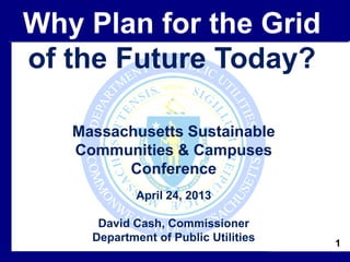 1
Massachusetts Sustainable
Communities & Campuses
Conference
April 24, 2013
David Cash, Commissioner
Department of Public Utilities
Why Plan for the Grid
of the Future Today?
 