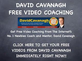 DAVID CAVANAGH
 FREE VIDEO COACHING


  Get Free Video Coaching From The Internet’s
No. 1 Newbies Coach and Mentor, David Cavanagh


   CLICK HERE TO GET YOUR FREE
   VIDEOS FROM DAVID CAVANAGH
     IMMEDIATELY RIGHT NOW!!
 