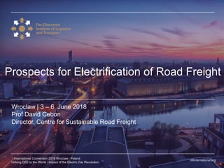 ciltinternational.org
1 International Convention 2018 Wroclaw | Poland
Linking CEE to the World | Impact of the Electric Car Revolution
Wroclaw | 3 – 6 June 2018
Prof David Cebon
Director, Centre for Sustainable Road Freight
Prospects for Electrification of Road Freight
 