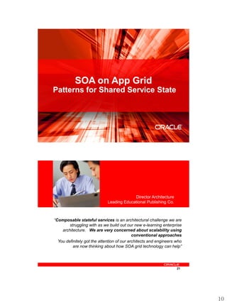 SOA on App Grid
Patterns for Shared Service State




                                                                   20




    <Insert Picture Here>



                                          Director Architecture
                             Leading Educational Publishing Co.



“Composable stateful services is an architectural challenge we are
        struggling with as we build out our new e-learning enterprise
    architecture. We are very concerned about scalability using
                                            conventional approaches
  You definitely got the attention of our architects and engineers who
          are now thinking about how SOA grid technology can help”




                                                                   21




                                                                         10
 