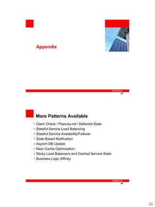 <Insert Picture Here>



    Appendix




                                                             63




    More Patterns Available
•   Claim Check / Pass-by-ref / Deferred State
•   Stateful Service Load Balancing
•   Stateful Service Availability/Failover
•   State Based Notification
•   Asynch DB Update
•   Near Cache Optimization
•   Sticky Load Balancers and Cached Service State
•   Business Logic Affinity




                                                             64




                                                                       26
 