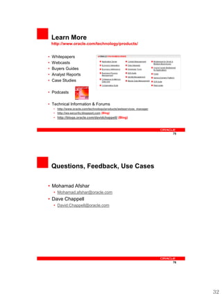Learn More
    http://www.oracle.com/technology/products/


•   Whitepapers
•   Webcasts
•   Buyers Guides
•   Analyst Reports
•   Case Studies

• Podcasts

• Technical Information & Forums
     • http://www.oracle.com/technology/products/webservices_manager
     • http://ws-security.blogspot.com (Blog)
     • http://blogs.oracle.com/davidchappell/ (Blog)



                                                                       75




    Questions, Feedback, Use Cases

• Mohamad Afshar
     • Mohamad.afshar@oracle.com
• Dave Chappell
     • David.Chappell@oracle.com




                                                                       76




                                                                            32
 