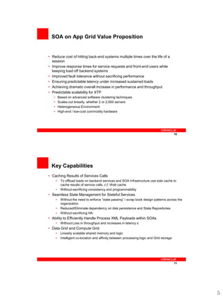 SOA on App Grid Value Proposition


• Reduce cost of hitting back-end systems multiple times over the life of a
  session
• Improve response times for service requests and front-end users while
  keeping load off backend systems
• Improved fault tolerance without sacrificing performance
• Ensuring predictable latency under increased sustained loads
• Achieving dramatic overall increase in performance and throughput
• Predictable scalability for XTP
   •       Based on advanced software clustering techniques
   •       Scales out linearly, whether 2 or 2,000 servers
   •       Heterogeneous Environment
   •       High-end / low-cost commodity hardware




                                                                                             10




  Key Capabilities
• Caching Results of Services Calls
       •    To offload loads on backend services and SOA Infrastructure use side cache to
            cache results of service calls, c.f. Web cache
       •    Without sacrificing consistency and programmability
• Seamless State Management for Stateful Services
       •    Without the need to enforce “state passing” / scrap book design patterns across the
            organization
       •    Reduced/Eliminate dependency on disk persistence and State Repositories
       •    Without sacrificing HA
• Ability to Efficiently Handle Process XML Payloads within SOAs
       •    Without Loss in throughput and increases in latency s
• Data Grid and Compute Grid
       •    Linearly scalable shared memory and logic
       •    Intelligent co-location and affinity between processing logic and Grid storage




                                                                                             11




                                                                                                  5
 