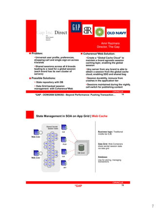 Amir Razmara
                                                               Director, The Gap

 Problem:                                     Coherence*Web Solution:
   Universal user profile, preferences,              Create a “Global Cache Cloud” to
   shopping cart and single sign-on across            maintain a brand agnostic session
   4 brands                                           caching layer, enabling the global
   Shared sessions across all 4 brands               session
   leading to a need for a global session             Any server from any brand is able to
   (each brand has its own cluster of                 obtain a session from the global cache
   servers)                                           cloud, enabling SSO and shared bag
 Possible Solutions:                                  Session durability, immune from
                                                      crashes in the application tier
    State repository with DB
                                                      Sessions maintained during the nightly
    Data Grid backed session                         cell switch for publishing content
   management with Coherence*Web

    *GAP - OOW2008 S299392 - Beyond Performance: Pushing Transaction…                       14




     State Management in SOA on App Grid | Web Cache


              Shared Servlet
               Session State
                               EJB                              Business logic: Traditional
                                                                middle tier EJB
 Web Cntr


                               POJO                             Data Grid: Web Containers
                                                                share servlet session state
                                                                via data grid

                                            DB Grid
                               EJB                              Database:
 Web Cntr
                                                                Use for storing, managing
                                                                transactions

                                .NET




                                        *GAP                                                15




                                                                                                 7
 