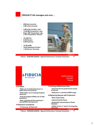FIDUCIA IT AG manages and runs …



     •    63M bank accounts
     •    5.5M online accounts

     •    3.4B funds transfers / year
     •    13.5B IMS transactions / year
     •    Peak: 70M Transactions / day
          2,750 Transactions / Second

     •    101.000 PCs
     •    9,500 Routers
     •    9,300 Switches

     •    10,700 ATMs
     •    10,023 Statement Printers
     •    1,192 Service Terminals




    *Fiducia - OOW2008 S299392 - Beyond Performance: Pushing Transaction…      18




             <Insert Picture Here>                           Mathis Schorer
                                                                   Architect
                                                                    Fiducia


 Problem                                   Caching of Mainframe Data
   Make use of existing Services in a        Improved service performance across
   batch driven environment                   all servers
   Make better use of existing hardware      Reduction in mainframe MIPS usage
   resources
                                            Replacing Queues with Coherence
   Push throughput & Make use of high
   parallelism                                Much easier Setup
   Move workload off the mainframe =         Improved performance
   saving MIPS, Saving Euros!                 Drastically reduced load on Oracle
                                              Database
 Solutions Considered
                                              Ability to form a “cloud” of computing
   (1) Queuing; (2) Data Grid                resources

    *Fiducia - OOW2008 S299392 - Beyond Performance: Pushing Transaction…      19




                                                                                        9
 