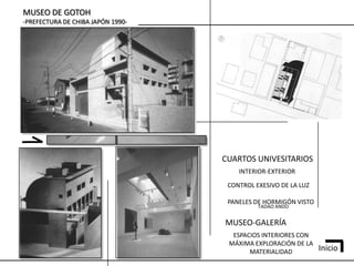 MUSEO DE GOTOH
-PREFECTURA DE CHIBA JAPÓN 1990-




                                   CUARTOS UNIVESITARIOS
                                       INTERIOR-EXTERIOR

                                    CONTROL EXESIVO DE LA LUZ

                                    PANELES DE HORMIGÓN VISTO
                                             TADAO ANDO


                                   MUSEO-GALERÍA
                                     ESPACIOS INTERIORES CON
                                    MÁXIMA EXPLORACIÓN DE LA
                                          MATERIALIDAD          Inicio
 