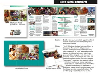 Delta Dental Collateral




                                           Situation:     Delta Dental of Arkansas needed to upgrade its collateral
                                                          materials with a focus on new benefits offerings and a
                                                          strong family orientation.
                                           Solution:      “Family Matters” was developed as an overall theme for
                                                          the company. The company’s ability to structure
                                                          individual benefits plans based upon individual family
                                                          needs came through via “Focus” references throughout
                                                          the piece. In addition to the brochure, a slim jim and
                                                          presentation folder, along with a trade show booth, were
                                                          developed. The slim jim became part of an overall lead
                                                          generation program for benefits consultants -- potential
                                                            businesses of a specific size were targeted in mailings,
                                                             with outbond telephone call follow up to generate
                                                              leads for brokers, helpful in broker recruitment efforts.
                                                                A sales incentive campaign for brokers was not
                                                          implemented; however, brokers reported increased loyalty
                           Brochure/Folder and Slim JIm
Trade Show Booth Graphic
                                                          from the lead generation process it offered them. The
                                                          overall campaign was a Gold Quill winner for 2002.
 