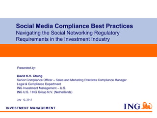 Social Media Compliance Best Practices
Navigating the Social Networking Regulatory
Requirements in the Investment Industry




Presented by:

David K.V. Chung
Senior Compliance Officer – Sales and Marketing Practices Compliance Manager
Legal & Compliance Department
ING Investment Management – U.S.
ING U.S. / ING Group N.V. (Netherlands)

July 12, 2012
 
