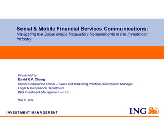 Social & Mobile Financial Services Communications:
Navigating the Social Media Regulatory Requirements in the Investment
Industry




Presented by:
David K.V. Chung
Senior Compliance Officer – Sales and Marketing Practices Compliance Manager
Legal & Compliance Department
ING Investment Management – U.S.

May 17, 2012
 