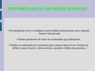 DESVEMTAJAS DE LAS REDES SOCIALES

• Son peligrosas si no se configura la privacidad correctamente, pues exponen
nuestra vida privada.
• Pueden apoderarse de todos los contenidos que publicamos.
• Pueden ser utilizadas por criminales para conocer datos de sus víctimas en
delitos: como el acoso y abuso sexual, secuestro, tráfico de personas, e

 