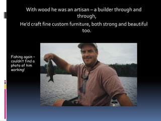 With wood he was an artisan – a builder through and through,He’d craft fine custom furniture, both strong and beautiful too.Fishing again – couldn’t find a photo of him working!