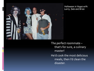 Halloween in Vegas with Larry, Deb and BrianThe perfect roommate – that’s for sure, a culinary master!He’d cook the most delicious meals, then I’d clean the disaster.