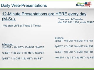Daily Web-Presentations

12-Minute Presentations are HERE every day
(M-Su).                      Tune into LIVE-audio,
                                         dial 530.881.1300, code 524879
- We start LIVE at These 7 Times:




                                       Evening
                                       7p EST / 6p CST / 5p MST / 4p PST
Afternoon
12p EST / 11a CST / 10a MST / 9a PST   8p EST / 7p CST / 6p MST / 5p PST

1p EST / 12p CST / 11a MST / 10a PST   9p EST / 8p CST / 7p MST / 6p PST

2p EST / 1p CST / 12p MST / 11a PST    10p EST / 9p CST / 8p MST / 7p PST
 
