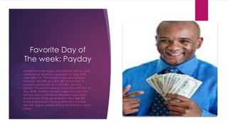 Favorite Day of
The week: Payday
Median annual wages of probation officers and
correctional treatment specialists in May 2008
were $45,910. The middle 50 percent earned
between $35,990 and $60,430. The lowest 10
percent earned less than $29,490, and the
highest 10 percent earned more than $78,210. In
May 2008, median annual wages for probation
officers and correctional treatment specialists
employed in State government were $46,580;
those employed in local government earned
$46,420. Higher wages tend to be found in urban
areas.
 