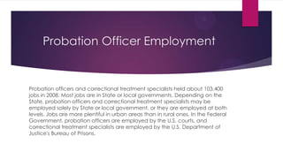 Probation Officer Employment


Probation officers and correctional treatment specialists held about 103,400
jobs in 2008. Most jobs are in State or local governments. Depending on the
State, probation officers and correctional treatment specialists may be
employed solely by State or local government, or they are employed at both
levels. Jobs are more plentiful in urban areas than in rural ones. In the Federal
Government, probation officers are employed by the U.S. courts, and
correctional treatment specialists are employed by the U.S. Department of
Justice's Bureau of Prisons.
 