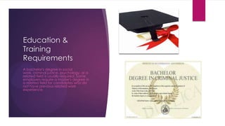 Education &
Training
Requirements
A bachelor's degree in social
work, criminal justice, psychology, or a
related field is usually required. Some
employers require a master's degree in
a related field for candidates who do
not have previous related work
experience.
 