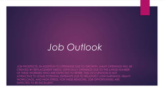 Job Outlook
JOB PROSPECTS. IN ADDITION TO OPENINGS DUE TO GROWTH, MANY OPENINGS WILL BE
CREATED BY REPLACEMENT NEEDS, ESPECIALLY OPENINGS DUE TO THE LARGE NUMBER
OF THESE WORKERS WHO ARE EXPECTED TO RETIRE. THIS OCCUPATION IS NOT
ATTRACTIVE TO SOME POTENTIAL ENTRANTS DUE TO RELATIVELY LOW EARNINGS, HEAVY
WORKLOADS, AND HIGH STRESS. FOR THESE REASONS, JOB OPPORTUNITIES ARE
EXPECTED TO BE EXCELLENT.
 