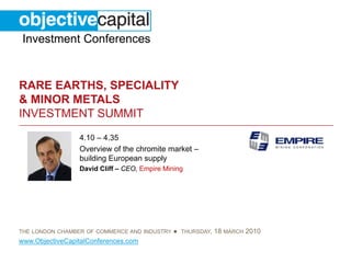 Investment Conferences


RARE EARTHS, SPECIALITY
& MINOR METALS
INVESTMENT SUMMIT
                 4.10 – 4.35
                 Overview of the chromite market –
                 building European supply
                 David Cliff – CEO, Empire Mining




THE LONDON CHAMBER OF COMMERCE AND INDUSTRY   ● THURSDAY, 18 MARCH 2010
www.ObjectiveCapitalConferences.com
 