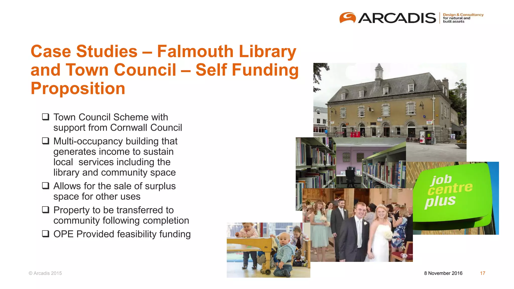 © Arcadis 2015
Case Studies – Falmouth Library
and Town Council – Self Funding
Proposition
8 November 2016 17
 Town Council Scheme with
support from Cornwall Council
 Multi-occupancy building that
generates income to sustain
local services including the
library and community space
 Allows for the sale of surplus
space for other uses
 Property to be transferred to
community following completion
 OPE Provided feasibility funding
 