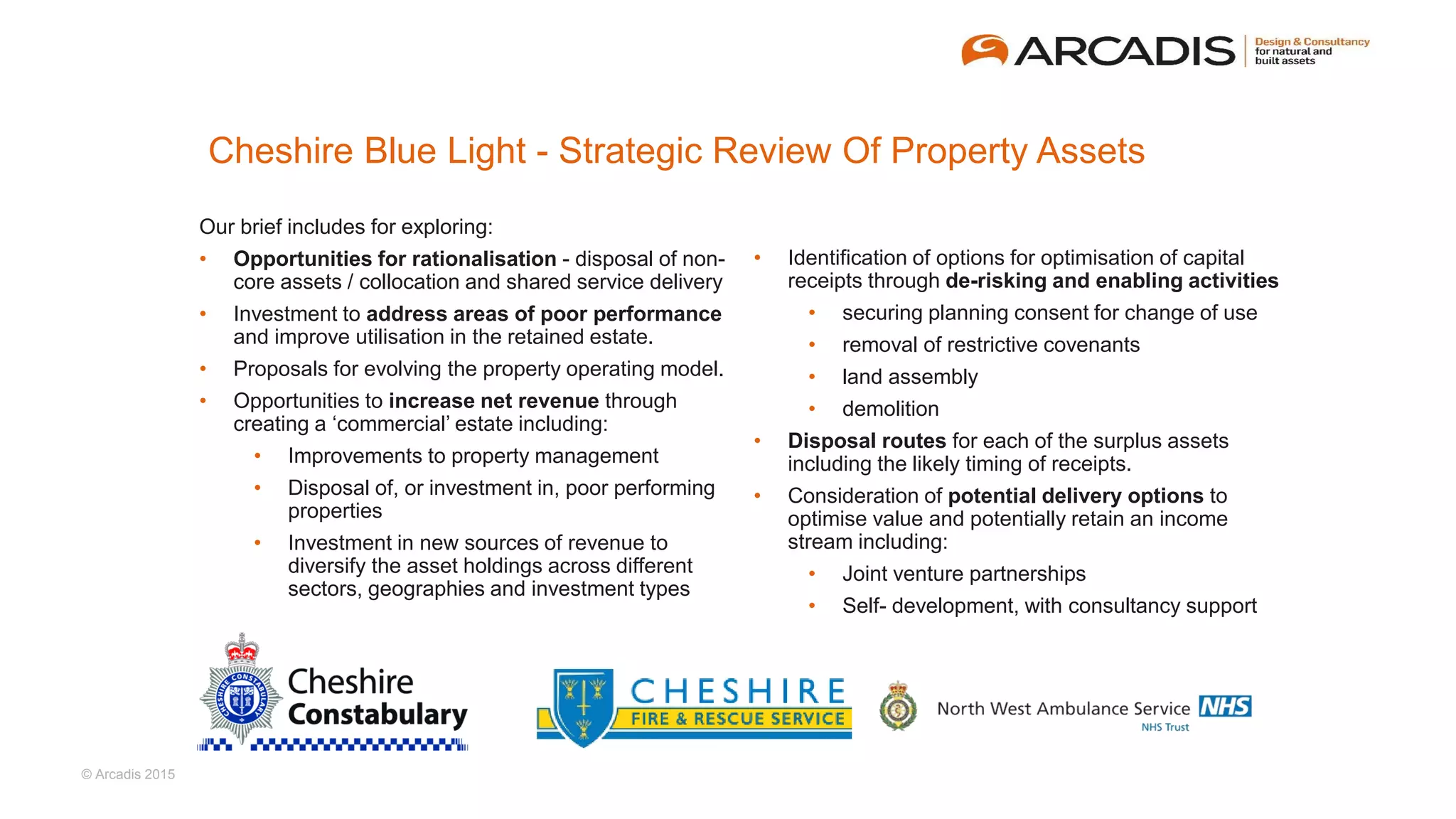 © Arcadis 2015
Cheshire Blue Light - Strategic Review Of Property Assets
Our brief includes for exploring:
• Opportunities for rationalisation - disposal of non-
core assets / collocation and shared service delivery
• Investment to address areas of poor performance
and improve utilisation in the retained estate.
• Proposals for evolving the property operating model.
• Opportunities to increase net revenue through
creating a ‘commercial’ estate including:
• Improvements to property management
• Disposal of, or investment in, poor performing
properties
• Investment in new sources of revenue to
diversify the asset holdings across different
sectors, geographies and investment types
• Identification of options for optimisation of capital
receipts through de-risking and enabling activities
• securing planning consent for change of use
• removal of restrictive covenants
• land assembly
• demolition
• Disposal routes for each of the surplus assets
including the likely timing of receipts.
• Consideration of potential delivery options to
optimise value and potentially retain an income
stream including:
• Joint venture partnerships
• Self- development, with consultancy support
 