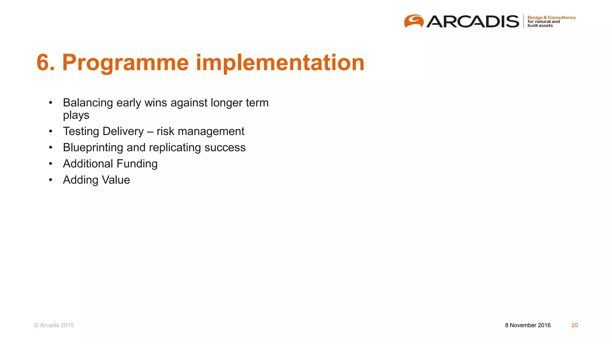 © Arcadis 2015
6. Programme implementation
8 November 2016 20
• Balancing early wins against longer term
plays
• Testing Delivery – risk management
• Blueprinting and replicating success
• Additional Funding
• Adding Value
 