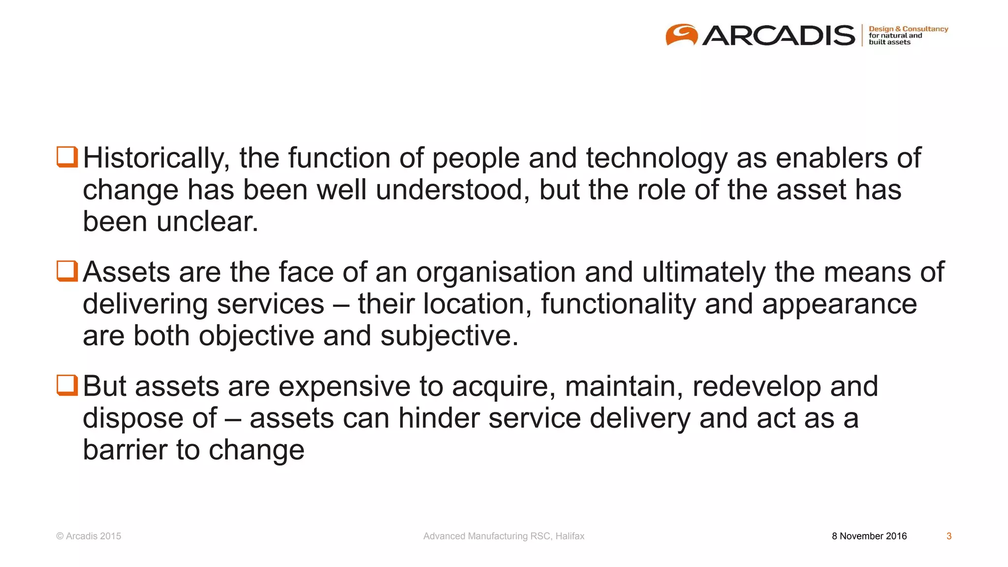 © Arcadis 2015
Historically, the function of people and technology as enablers of
change has been well understood, but the role of the asset has
been unclear.
Assets are the face of an organisation and ultimately the means of
delivering services – their location, functionality and appearance
are both objective and subjective.
But assets are expensive to acquire, maintain, redevelop and
dispose of – assets can hinder service delivery and act as a
barrier to change
8 November 2016Advanced Manufacturing RSC, Halifax 3
 