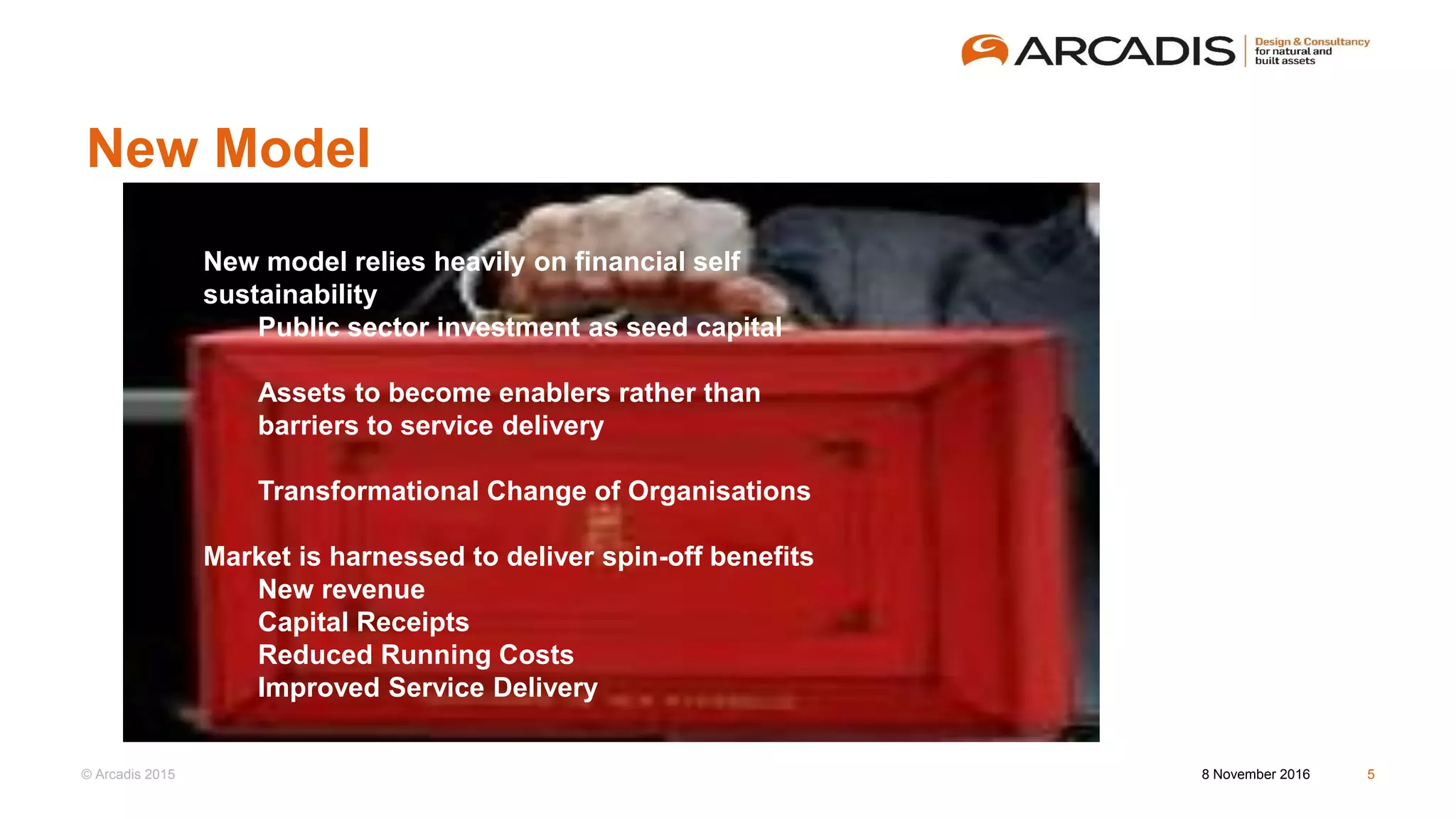 © Arcadis 2015
New Model
8 November 2016 5
New model relies heavily on financial self
sustainability
Public sector investment as seed capital
Assets to become enablers rather than
barriers to service delivery
Transformational Change of Organisations
Market is harnessed to deliver spin-off benefits
New revenue
Capital Receipts
Reduced Running Costs
Improved Service Delivery
 