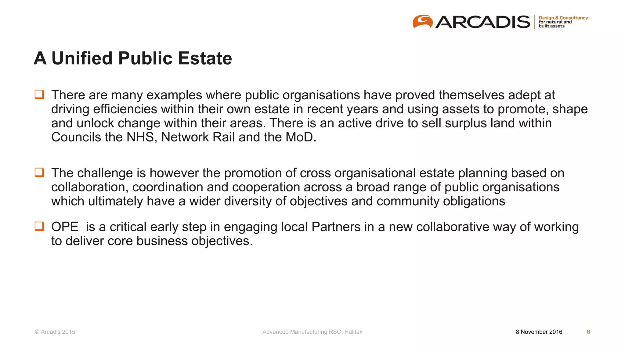 © Arcadis 2015
 There are many examples where public organisations have proved themselves adept at
driving efficiencies within their own estate in recent years and using assets to promote, shape
and unlock change within their areas. There is an active drive to sell surplus land within
Councils the NHS, Network Rail and the MoD.
 The challenge is however the promotion of cross organisational estate planning based on
collaboration, coordination and cooperation across a broad range of public organisations
which ultimately have a wider diversity of objectives and community obligations
 OPE is a critical early step in engaging local Partners in a new collaborative way of working
to deliver core business objectives.
A Unified Public Estate
8 November 2016Advanced Manufacturing RSC, Halifax 6
 
