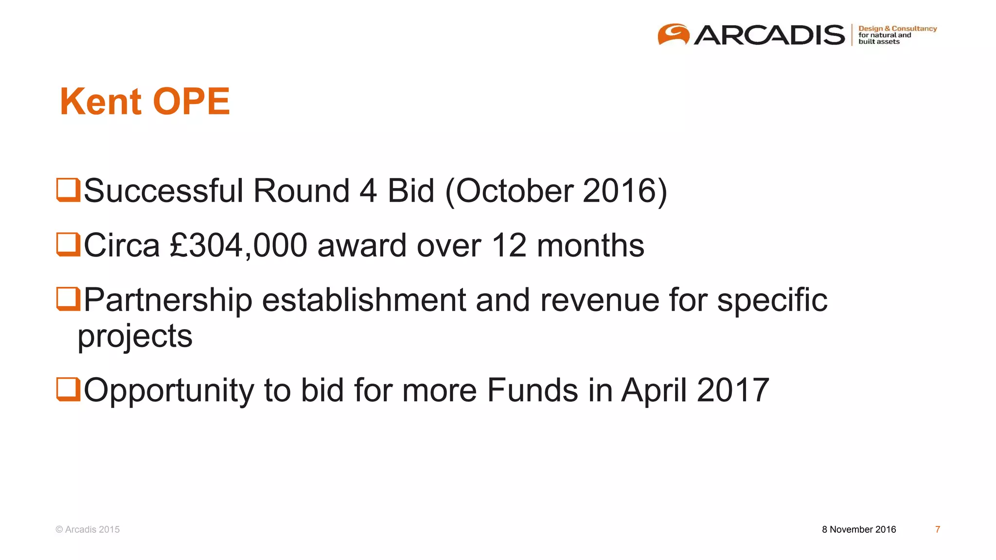 © Arcadis 2015
Kent OPE
Successful Round 4 Bid (October 2016)
Circa £304,000 award over 12 months
Partnership establishment and revenue for specific
projects
Opportunity to bid for more Funds in April 2017
8 November 2016 7
 