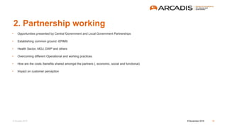 © Arcadis 2015
2. Partnership working
• Opportunities presented by Central Government and Local Government Partnerships
• Establishing common ground -EPIMS
• Health Sector, MOJ, DWP and others
• Overcoming different Operational and working practices
• How are the costs /benefits shared amongst the partners (, economic, social and functional)
• Impact on customer perception
8 November 2016 10
 