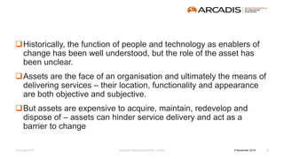 © Arcadis 2015
Historically, the function of people and technology as enablers of
change has been well understood, but the role of the asset has
been unclear.
Assets are the face of an organisation and ultimately the means of
delivering services – their location, functionality and appearance
are both objective and subjective.
But assets are expensive to acquire, maintain, redevelop and
dispose of – assets can hinder service delivery and act as a
barrier to change
8 November 2016Advanced Manufacturing RSC, Halifax 3
 