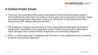 © Arcadis 2015
 There are many examples where public organisations have proved themselves adept at
driving efficiencies within their own estate in recent years and using assets to promote, shape
and unlock change within their areas. There is an active drive to sell surplus land within
Councils the NHS, Network Rail and the MoD.
 The challenge is however the promotion of cross organisational estate planning based on
collaboration, coordination and cooperation across a broad range of public organisations
which ultimately have a wider diversity of objectives and community obligations
 OPE is a critical early step in engaging local Partners in a new collaborative way of working
to deliver core business objectives.
A Unified Public Estate
8 November 2016Advanced Manufacturing RSC, Halifax 6
 