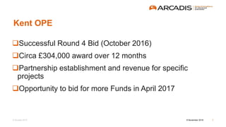 © Arcadis 2015
Kent OPE
Successful Round 4 Bid (October 2016)
Circa £304,000 award over 12 months
Partnership establishment and revenue for specific
projects
Opportunity to bid for more Funds in April 2017
8 November 2016 7
 