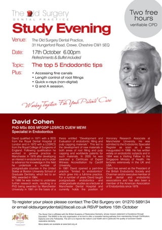 The               ld Surgery                                                                                                      Two free
 D E N T A L            P R A C T I C E                                                                                            hours
Study Evening
                                                                                                                                   verifiable CPD



Venue:           The Old Surgery Dental Practice,
                 31 Hungerford Road, Crewe, Cheshire CW1 5EQ

Date:            17th October 6.00pm
                 Refreshments & Buffet included
Topic:           The top 5 Endodontic tips
Plus:            •   Accessing fine canals
                 •   Length control of root fillings
                 •   Quick x-rays (non-digital)
                 •   Q and A session.




David Cohen
PhD MSc BDS MFGDP LDSRCS CUEW MEWI
Specialist in Endodontics
David qualified in 1971 with a BDS             thesis entitled “Development and                        Honorary Research Associate at
from the Royal Dental Hospital of              Evaluation of endodontic filling and                    Manchester University. He was
London and in 1972 with a LDSRCS               pulp capping materials”. This led to                    admitted to the Endodontic Specialist
from the Royal College of Surgeons of          the development of new materials in                     Register as soon as it was
England. Following qualification he            both areas of root filling and pulp                     inaugurated in 1998. He has written
worked in general practice in                  capping and worldwide patents for                       widely on endodontic subjects and in
Manchester. In 1976 after developing           such materials. In 2005 he was                          1994 was a Visiting Fellow to the
an interest in endodontics and in order        awarded a Certificate of Expert                         Singapore Ministry of Health. He
to advance his knowledge in this field         Witness Accreditation by Cardiff                        lectures extensively in the UK and
he undertook a number of                       University.                                             USA.
postgraduate courses in the United             In 1981 David opened a part-time                        David has served as the President of
States at Boston University School of          practice “limited to endodontics”                       the British Endodontic Society and
Graduate Dentistry, which led to an            which grew into a full-time practice.                   Chairman and/or executive member of
MSc awarded in 1984.                           For a number of years David taught                      local    dental   and    endodontic
In 1986 he was invited to undertake            postgraduate     endodontics     and                    associations and has also been a
further research work, resulting in a          undergraduate studies as a lecturer at                  member of the American Association
PhD being awarded by Manchester                Manchester Dental Hospital and                          of Endodontists since 1979.
University in 1991 on the basis of a           currently holds the position of



To register your place please contact The Old Surgery on: 01270 589134
or email oldsurgerydental@tiscali.co.uk RSVP before 15th October
                       The Study Club is affiliated with the British Academy of Restorative Dentistry, whose mission statement is Excellence through
                       Education. The BARD is the only organisation of its kind to offer a complete training pathway from membership through Certification,
                       Diploma and onto Fellowship. The aim is to improve the nationʼs oral health and in particular the quality of occlusion based
                       restorative dentistry.
                       More details are available at www.bard.org.uk
 
