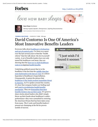 3/17/16, 1:12 PMDavid Contorno Is One Of America's Most Innovative Benefits Leaders - Forbes
Page 1 of 6http://www.forbes.com/sites/davechase/2016/03/16/americas-most-innovative-benefits-leaders-david-contorno/print/
http://onforb.es/1Xv3CWE
PHARMA & HEALTHCARE 3/16/2016 @ 11:23AM 559 views
David Contorno Is One Of America's
Most Innovative Benefits Leaders
Everyone talks about healthcare’s dysfunction
and out-of-control costs. I’ve been on a quest
over the last several years to find the “health
reform” that few talk about–the do-it-yourself
variety. A set of benefits leaders have not only
tamed the healthcare cost beast, they are
showing that the best way to slash healthcare
costs is to improve health benefits.
Underlying political unrest that is in the
headlines is the fact that the middle class has
gone backwards in the last 20 years as a direct
byproduct of healthcare’s hyperinflation.
Consequently, it paints the picture that
healthcare is the single greatest immediate threat
to America. As I’ve spoken around the country,
it’s clear that company leaders are boiling mad
and want to revolutionize health benefits
purchasing. They are demanding that their
benefits brokers step up their game. It’s great to
share stories about leaders who didn’t simply
throw up their hands about healthcare’s under-
performance–they were committed to restoring
the American Dream that has been taken away
from many. The C-suite and benefits leaders I
present are champing at the bit for proven
models of success.
Dave Chase Contributor
Startup Capital, Speaker, Entrepreneur, Aspiring Documentarian
Opinions expressed by Forbes Contributors are their own.
 