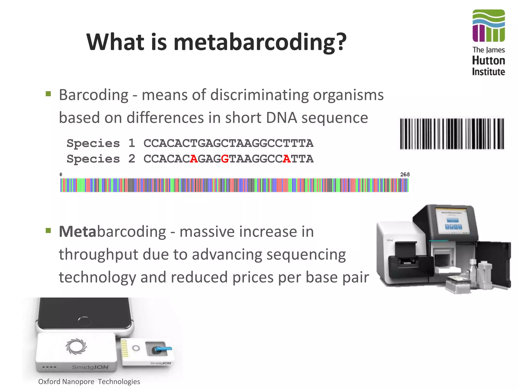 What is metabarcoding?
 Barcoding - means of discriminating organisms
based on differences in short DNA sequence
Species 1 CCACACTGAGCTAAGGCCTTTAA
Species 2 CCACACAGAGGTAAGGCCATTAA
 Metabarcoding - massive increase in
throughput due to advancing sequencing
technology and reduced prices per base pair
Oxford Nanopore Technologies
 