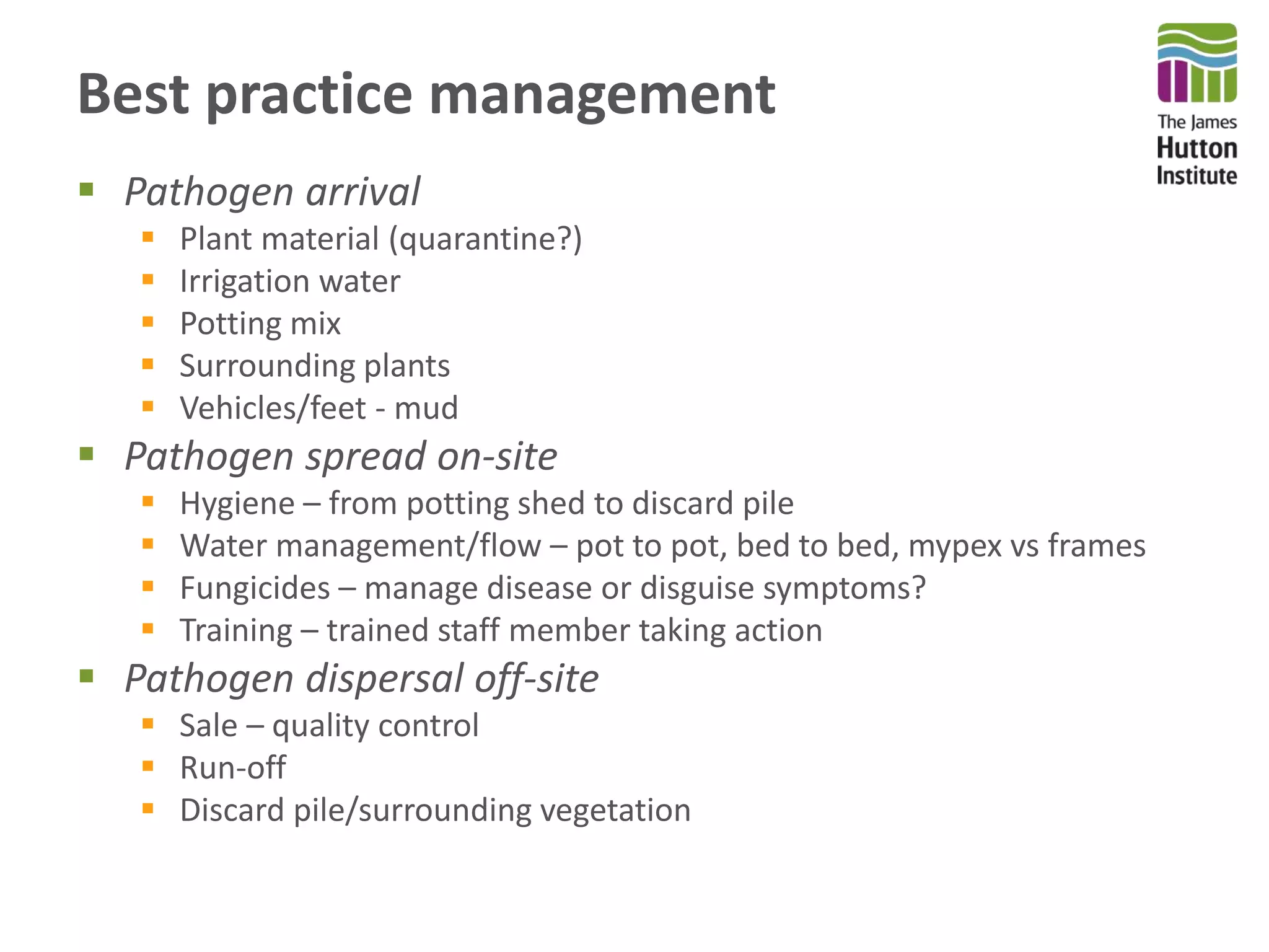 Best practice management
 Pathogen arrival
 Plant material (quarantine?)
 Irrigation water
 Potting mix
 Surrounding plants
 Vehicles/feet - mud
 Pathogen spread on-site
 Hygiene – from potting shed to discard pile
 Water management/flow – pot to pot, bed to bed, mypex vs frames
 Fungicides – manage disease or disguise symptoms?
 Training – trained staff member taking action
 Pathogen dispersal off-site
 Sale – quality control
 Run-off
 Discard pile/surrounding vegetation
 