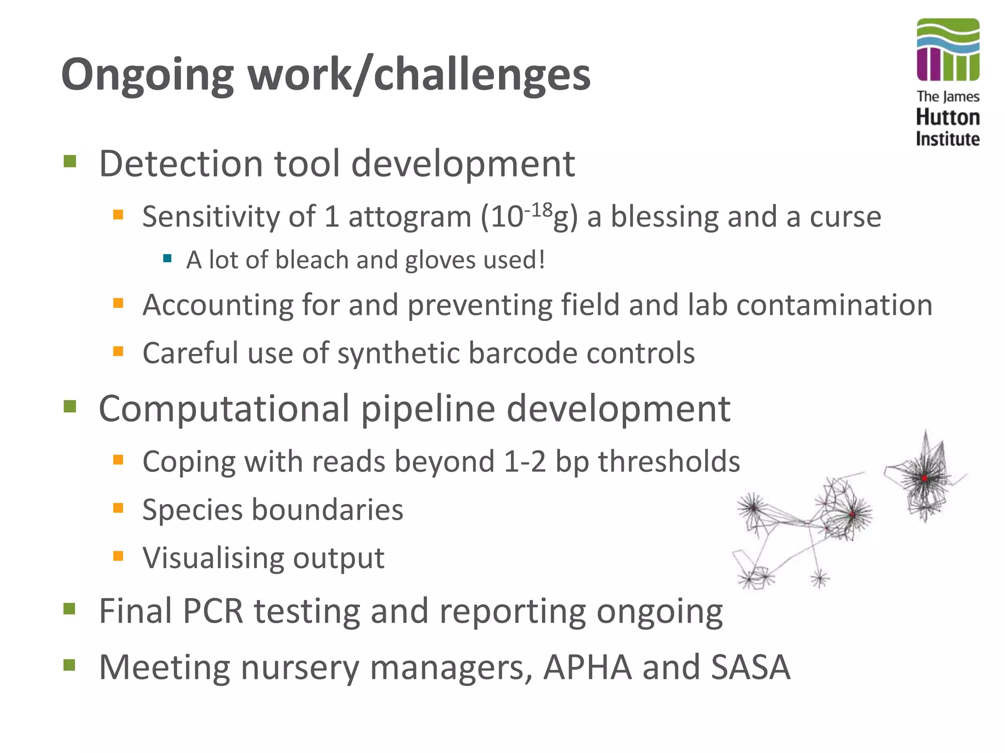 Ongoing work/challenges
 Detection tool development
 Sensitivity of 1 attogram (10-18g) a blessing and a curse
 A lot of bleach and gloves used!
 Accounting for and preventing field and lab contamination
 Careful use of synthetic barcode controls
 Computational pipeline development
 Coping with reads beyond 1-2 bp thresholds
 Species boundaries
 Visualising output
 Final PCR testing and reporting ongoing
 Meeting nursery managers, APHA and SASA
 