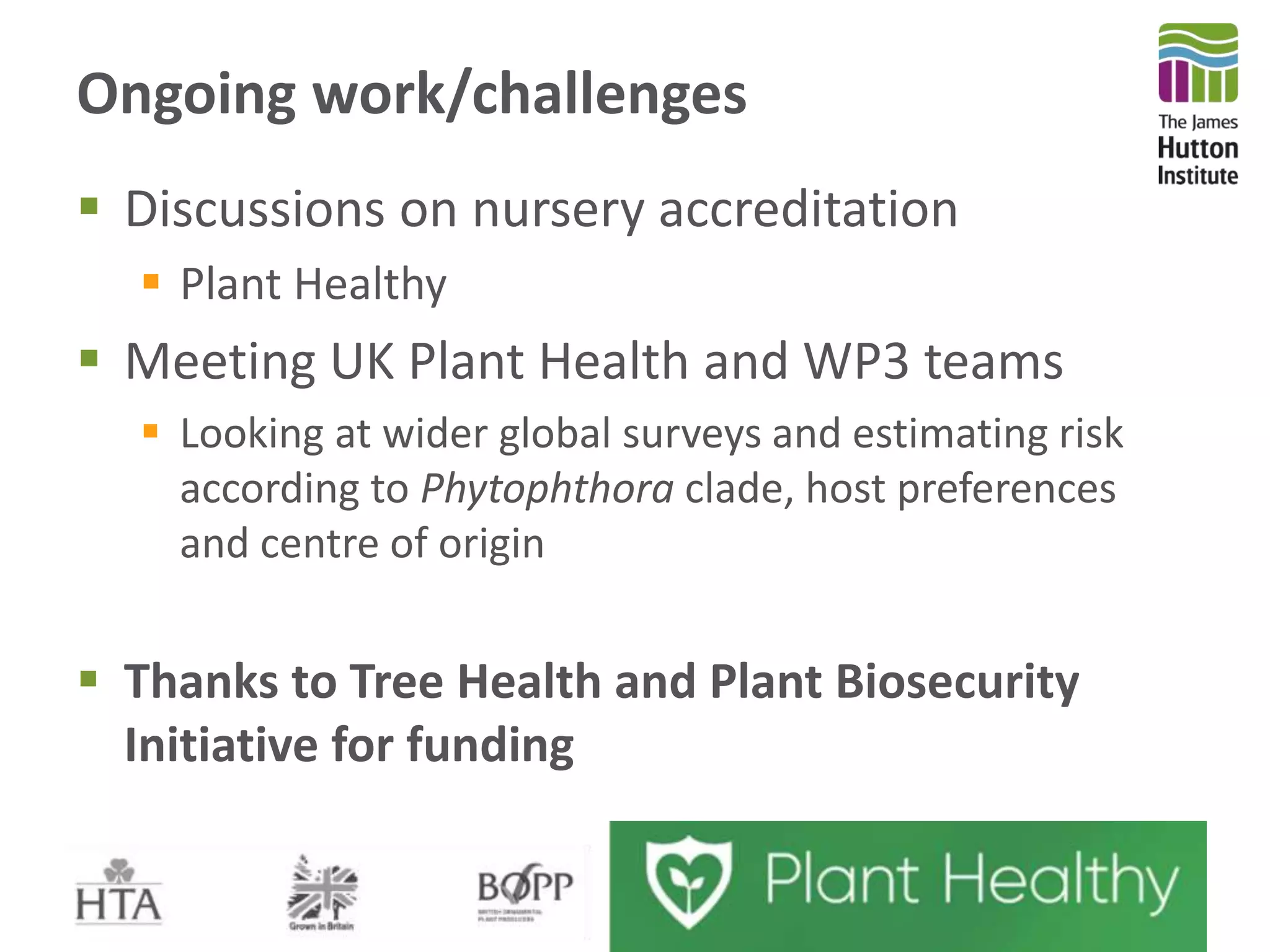 Ongoing work/challenges
 Discussions on nursery accreditation
 Plant Healthy
 Meeting UK Plant Health and WP3 teams
 Looking at wider global surveys and estimating risk
according to Phytophthora clade, host preferences
and centre of origin
 Thanks to Tree Health and Plant Biosecurity
Initiative for funding
 