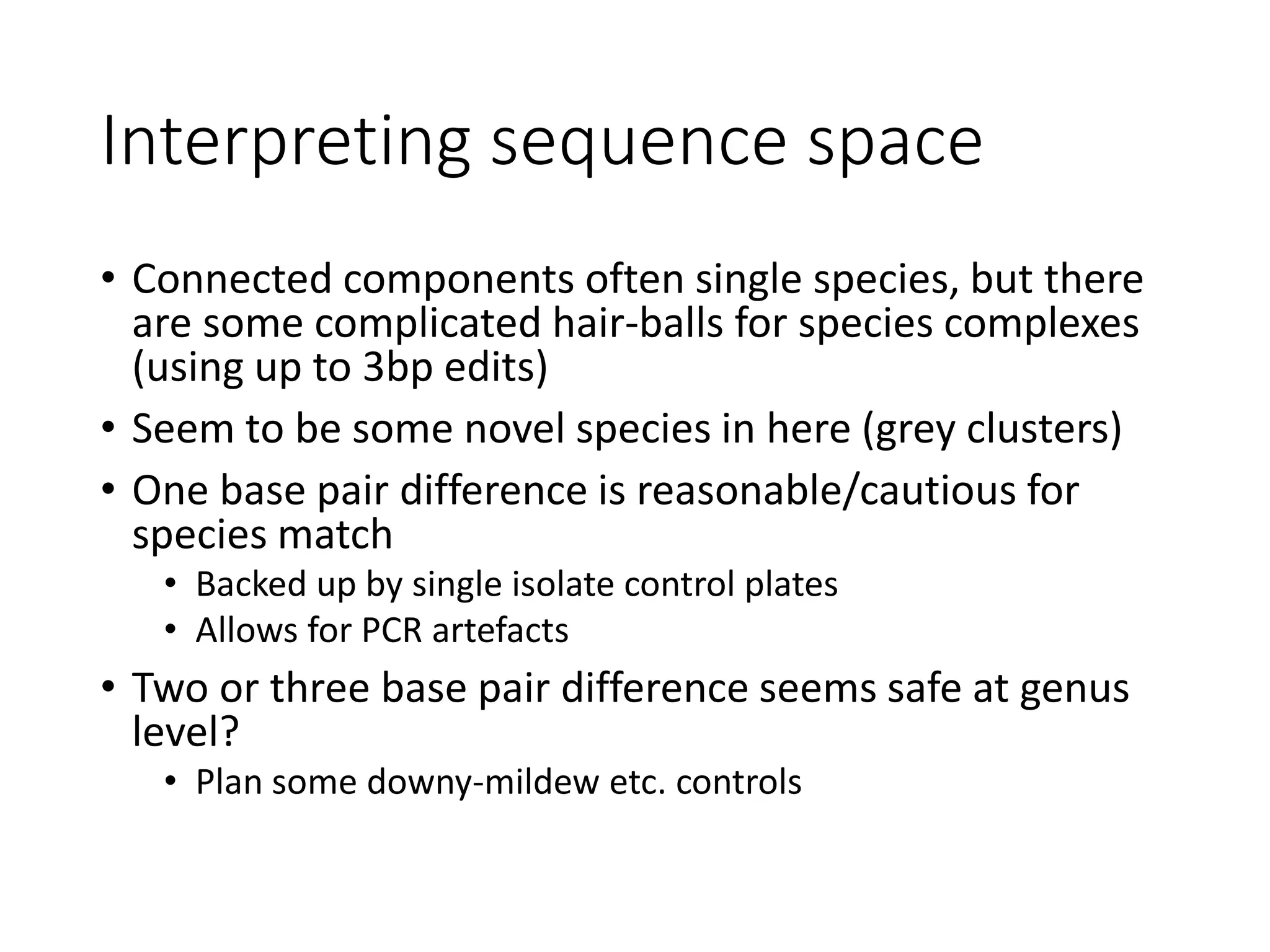 Interpreting sequence space
• Connected components often single species, but there
are some complicated hair-balls for species complexes
(using up to 3bp edits)
• Seem to be some novel species in here (grey clusters)
• One base pair difference is reasonable/cautious for
species match
• Backed up by single isolate control plates
• Allows for PCR artefacts
• Two or three base pair difference seems safe at genus
level?
• Plan some downy-mildew etc. controls
 