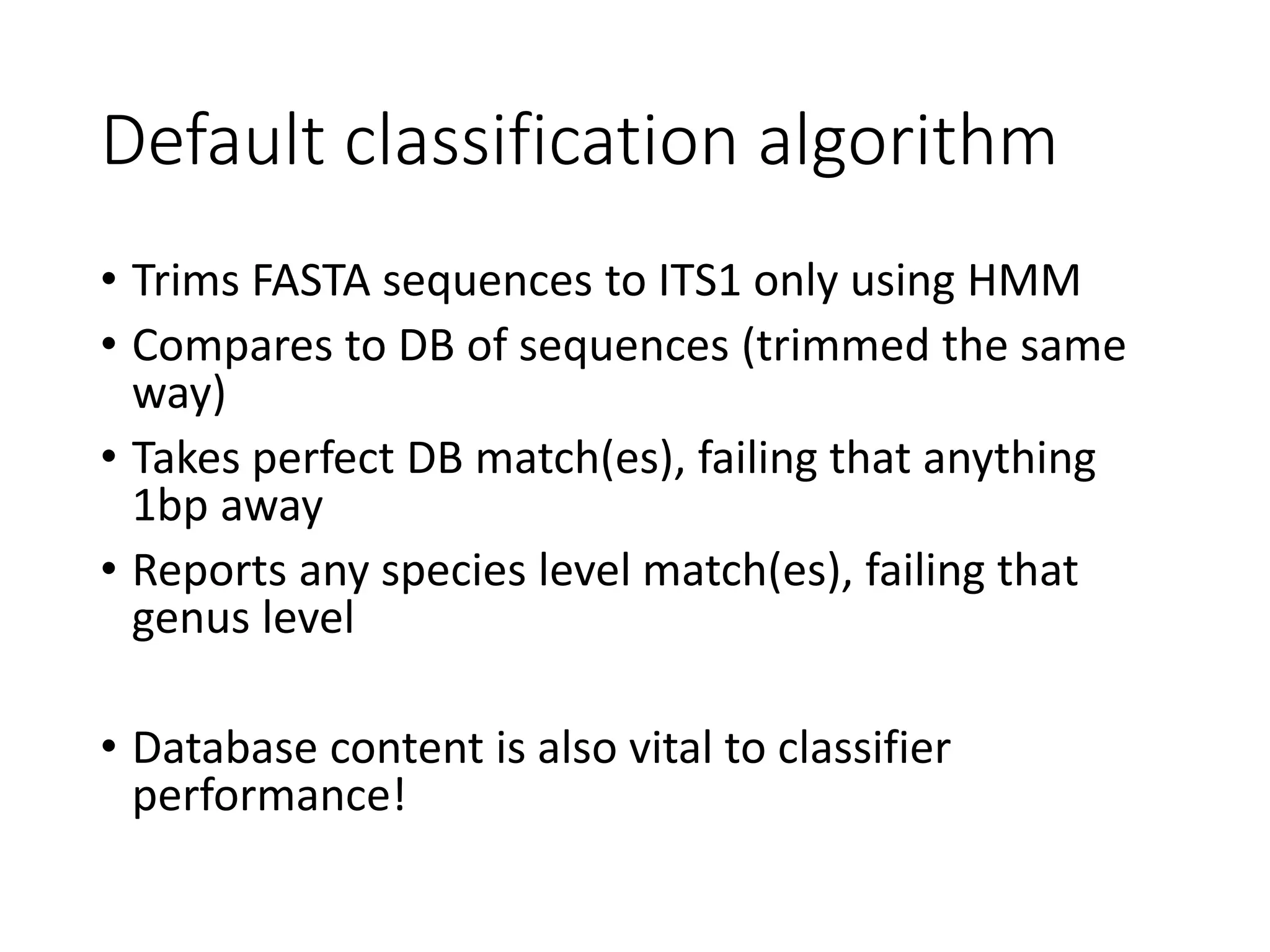 Default classification algorithm
• Trims FASTA sequences to ITS1 only using HMM
• Compares to DB of sequences (trimmed the same
way)
• Takes perfect DB match(es), failing that anything
1bp away
• Reports any species level match(es), failing that
genus level
• Database content is also vital to classifier
performance!
 